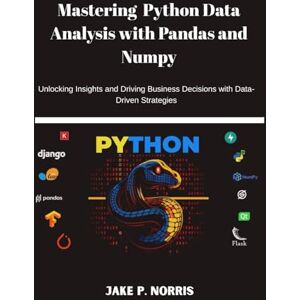 P. Norris, Jake MASTERING PYTHON DATA ANALYSIS WITH PANDAS AND NUMPY: Unlocking Insights and Driving Business Decisions with Data-Driven Strategies P. Norris, Jake MASTERING PYTHON DATA ANALYSIS WITH PANDAS AND NUMPY: Unlocking Insights and Driving Business Decisions with Data-Driven Strategies