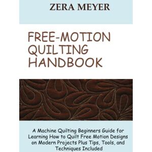 Meyer, Zera Free Motion Quilting Handbook: A Machine Quilting Beginners Guide for Learning How to Quilt Free Motion Designs on Modern Projects Plus Tips, Tools, and Techniques Included Meyer, Zera Free Motion Quilting Handbook: A Machine Quilting Beginners Guide for Learning How to Quilt Free Motion Designs on Modern Projects Plus Tips, Tools, and Techniques Included