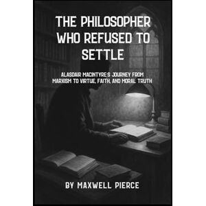 PIERCE, MAXWELL THE PHILOSOPHER WHO REFUSED TO SETTLE: Alasdair Macintyre’s Journey from Marxism to Virtue, Faith, And Moral Truth PIERCE, MAXWELL THE PHILOSOPHER WHO REFUSED TO SETTLE: Alasdair Macintyre’s Journey from Marxism to Virtue, Faith, And Moral Truth