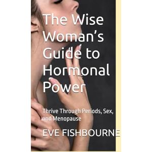 FISHBOURNE, EVE The Wise Woman’s Guide to Hormonal Power: Thrive Through Periods, Sex, and Menopause FISHBOURNE, EVE The Wise Woman’s Guide to Hormonal Power: Thrive Through Periods, Sex, and Menopause