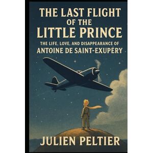 Peltier, Julien The Last Flight of the Little Prince: The Life, Love, and Disappearance of Antoine de Saint-Exupéry Peltier, Julien The Last Flight of the Little Prince: The Life, Love, and Disappearance of Antoine de Saint-Exupéry