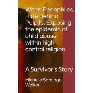 Santiago Walker, Michelle When Pedophiles Hide Behind Pulpits: Exposing the epidemic of child abuse within high control religion: A Survivor’s Story Santiago Walker, Michelle When Pedophiles Hide Behind Pulpits: Exposing the epidemic of child abuse within high control religion: A Survivor’s Story