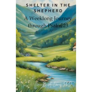 Lewis Ph.D., B. A. Shelter in the Shepherd: A Weeklong Journey through Psalm 23 Lewis Ph.D., B. A. Shelter in the Shepherd: A Weeklong Journey through Psalm 23
