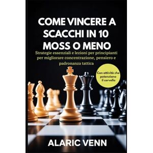VENN, ALARIC COME VINCERE A SCACCHI IN 10 MOSSE O MENO: Strategie essenziali e lezioni per principianti per migliorare concentrazione, pensiero e padronanza tattica VENN, ALARIC COME VINCERE A SCACCHI IN 10 MOSSE O MENO: Strategie essenziali e lezioni per principianti per migliorare concentrazione, pensiero e padronanza tattica