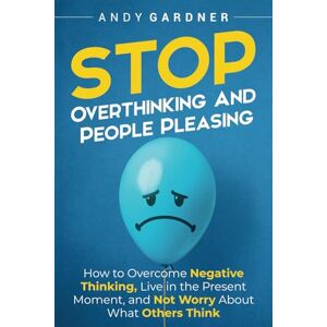 Gardner, Andy Stop Overthinking and People Pleasing: How to Overcome Negative Thinking, Live in the Present Moment, and Not Worry About What Others Think (Self-Development) Gardner, Andy Stop Overthinking and People Pleasing: How to Overcome Negative Thinking, Live in the Present Moment, and Not Worry About What Others Think (Self-Development)