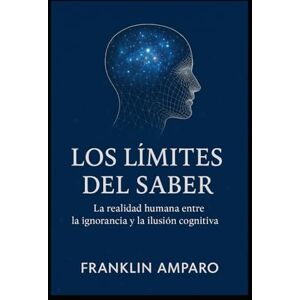 Amparo, Franklin LOS LIMITES DEL SABER: LA REALIDAD HUMANA ENTRE LA IGNORANCIA Y LA ILUSION COGNITIVA Amparo, Franklin LOS LIMITES DEL SABER: LA REALIDAD HUMANA ENTRE LA IGNORANCIA Y LA ILUSION COGNITIVA