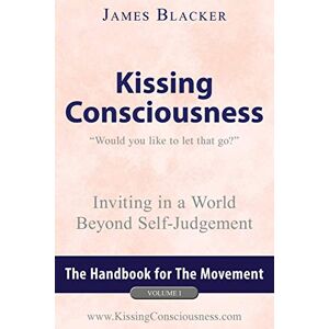 Blacker, James Kissing Consciousness – Volume I: Inviting in a World Beyond Self-Judgement: 1 Blacker, James Kissing Consciousness – Volume I: Inviting in a World Beyond Self-Judgement: 1