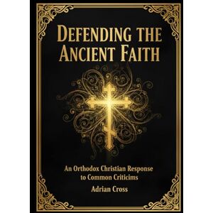 Cross Defending the Ancient Faith: An Orthodox Christian Response to Common Criticisms Cross Defending the Ancient Faith: An Orthodox Christian Response to Common Criticisms
