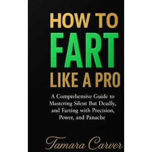 Carver, Tamara HOW TO FART LIKE A PRO: A Comprehensive Guide to Mastering the Art of Silent But Deadly, and Farting with Precision, Power, and Panache Carver, Tamara HOW TO FART LIKE A PRO: A Comprehensive Guide to Mastering the Art of Silent But Deadly, and Farting with Precision, Power, and Panache