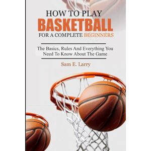 Larry, Sam E. HOW TO PLAY BASKETBALL FOR A COMPLETE BEGINNERS: The basics, rules and everything you need to know about the game Larry, Sam E. HOW TO PLAY BASKETBALL FOR A COMPLETE BEGINNERS: The basics, rules and everything you need to know about the game