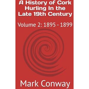 Conway, Mark A History of Cork Hurling In the Late 19th Century: Volume 2: 1895 1899 Conway, Mark A History of Cork Hurling In the Late 19th Century: Volume 2: 1895 1899