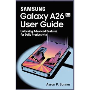 BONNER, AARON P SAMSUNG GALAXY A26 5G USER GUIDE: Unlocking Advanced Features for Daily Productivity BONNER, AARON P SAMSUNG GALAXY A26 5G USER GUIDE: Unlocking Advanced Features for Daily Productivity