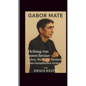 Kelvin, Kraus Gabor Mate: Heilung von innen heraus – Leben, Werk und Weisheit eines kanadischen Arztes Kelvin, Kraus Gabor Mate: Heilung von innen heraus – Leben, Werk und Weisheit eines kanadischen Arztes