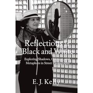 Kelly, E.J. Reflections in Black and White: Exploring Shadows, Contrast, Metaphors in Street Photography Kelly, E.J. Reflections in Black and White: Exploring Shadows, Contrast, Metaphors in Street Photography
