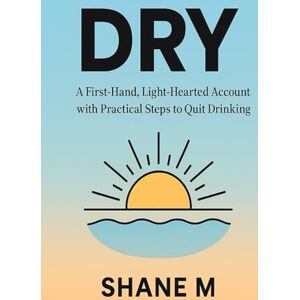 M, Shane Dry: A First-Hand, Light-Hearted Account with Practical Steps to Quit Drinking Alcohol M, Shane Dry: A First-Hand, Light-Hearted Account with Practical Steps to Quit Drinking Alcohol