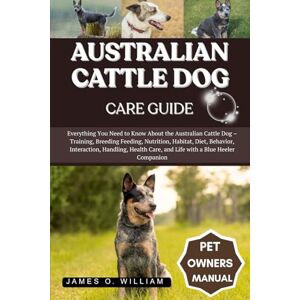 WILLIAM, JAMES O. AUSTRALIAN CATTLE DOG CARE GUIDE: Everything You Need to Know About the Australian Cattle Dog – Training, Breeding Feeding, Nutrition, Habitat, Diet, ... Care, and Life with a Blue Heeler Companion WILLIAM, JAMES O. AUSTRALIAN CATTLE DOG CARE GUIDE: Everything You Need to Know About the Australian Cattle Dog – Training, Breeding Feeding, Nutrition, Habitat, Diet, ... Care, and Life with a Blue Heeler Companion