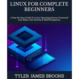 JAMES BROOKS, TYLER LINUX FOR COMPLETE BEGINNERS: A Step-By-Step Guide To Linux Operating System Command Line Basics, File Systems & Shell Navigations JAMES BROOKS, TYLER LINUX FOR COMPLETE BEGINNERS: A Step-By-Step Guide To Linux Operating System Command Line Basics, File Systems & Shell Navigations