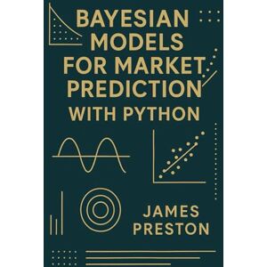 Preston, James Bayesian Models for Market Prediction with Python: Probabilistic Inference and Decision Frameworks for Modern Financial Markets Preston, James Bayesian Models for Market Prediction with Python: Probabilistic Inference and Decision Frameworks for Modern Financial Markets