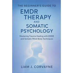 Corvayne, Liam J. The Beginner's Guide to EMDR Therapy and Somatic Psychology: Mastering Trauma Healing with EMDR and Somatic Mind-Body Techniques Corvayne, Liam J. The Beginner's Guide to EMDR Therapy and Somatic Psychology: Mastering Trauma Healing with EMDR and Somatic Mind-Body Techniques