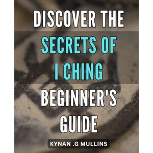 .G Mullins, Kynan Discover the Secrets of I Ching Beginner's Guide: Unfold the Mysteries of I Ching Essential Steps for Novices .G Mullins, Kynan Discover the Secrets of I Ching Beginner's Guide: Unfold the Mysteries of I Ching Essential Steps for Novices