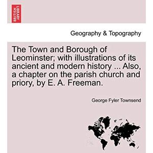 Townsend, George Fyler The Town and Borough of Leominster; With Illustrations of Its Ancient and Modern History ... Also, a Chapter on the Parish Church and Priory, by E. A. Freeman. Townsend, George Fyler The Town and Borough of Leominster; With Illustrations of Its Ancient and Modern History ... Also, a Chapter on the Parish Church and Priory, by E. A. Freeman.