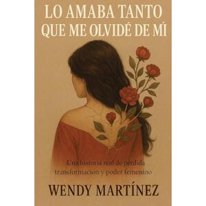 MARTÍNEZ, WENDY Lo Amaba Tanto Que Me Olvidé de Mí: UNA HISTORIA REAL DE PÉRDIDA, TRANSFORMACIÓN Y PODER FEMENINO MARTÍNEZ, WENDY Lo Amaba Tanto Que Me Olvidé de Mí: UNA HISTORIA REAL DE PÉRDIDA, TRANSFORMACIÓN Y PODER FEMENINO