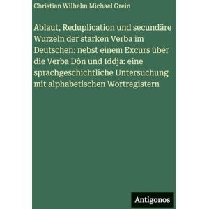 Grein, Christian Wilhelm Michael Ablaut, Reduplication und secundäre Wurzeln der starken Verba im Deutschen: nebst einem Excurs über die Verba Dôn und Iddja: eine sprachgeschichtliche Untersuchung mit alphabetischen Wortregistern Grein, Christian Wilhelm Michael Ablaut, Reduplication und secundäre Wurzeln der starken Verba im Deutschen: nebst einem Excurs über die Verba Dôn und Iddja: eine sprachgeschichtliche Untersuchung mit alphabetischen Wortregistern