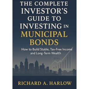 Richard A. Harlow The Complete Investor's Guide to Investing in Municipal Bonds: How to Build Stable, Tax-Free Income and Long-Term Wealth Richard A. Harlow The Complete Investor's Guide to Investing in Municipal Bonds: How to Build Stable, Tax-Free Income and Long-Term Wealth