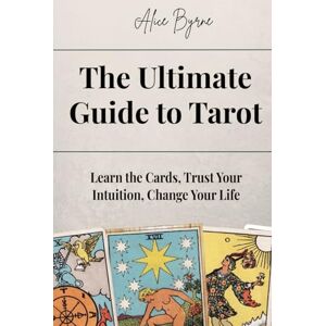 Byrne, Alice The Ultimate Guide to Tarot: Learn the Cards, Trust Your Intuition, Change Your Life Byrne, Alice The Ultimate Guide to Tarot: Learn the Cards, Trust Your Intuition, Change Your Life