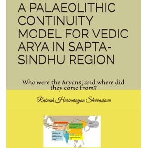 Shrivastava, Dr. Ratnesh Harinarayan A PALAEOLITHIC CONTINUITY MODEL FOR VEDIC ARYA IN SAPTA-SINDHU REGION: Who were the Aryans, and where did they come from? Shrivastava, Dr. Ratnesh Harinarayan A PALAEOLITHIC CONTINUITY MODEL FOR VEDIC ARYA IN SAPTA-SINDHU REGION: Who were the Aryans, and where did they come from?