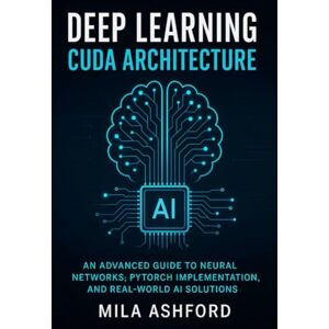 ASHFORD, MILA Deep Learning CUDA Architecture: An Advanced Guide to Neural Networks, PyTorch Implementation, and Real-World AI Solutions ASHFORD, MILA Deep Learning CUDA Architecture: An Advanced Guide to Neural Networks, PyTorch Implementation, and Real-World AI Solutions
