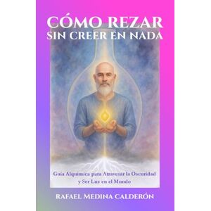 Medina Calderón, Don Rafael Cómo Rezar Sin Creer en Nada: Guía Alquimíca para Atravesar la Oscuridad y Ser Luz en el Mundo Medina Calderón, Don Rafael Cómo Rezar Sin Creer en Nada: Guía Alquimíca para Atravesar la Oscuridad y Ser Luz en el Mundo