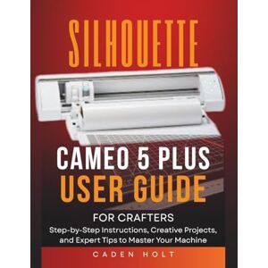 Holt, Caden SILHOUETTE CAMEO 5 PLUS USER GUIDE FOR CRAFTERS: Step-by-Step Instructions, Creative Projects, and Expert Tips to Master Your Machine Holt, Caden SILHOUETTE CAMEO 5 PLUS USER GUIDE FOR CRAFTERS: Step-by-Step Instructions, Creative Projects, and Expert Tips to Master Your Machine