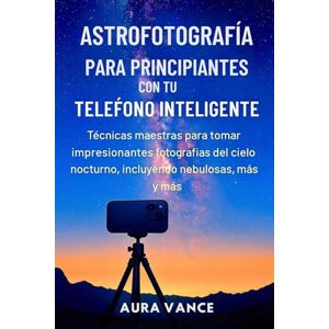 Vance, Aura Astrofotografía para principiantes con tu teléfono inteligente: Técnicas maestras para tomar impresionantes fotografías del cielo nocturno, incluyendo nebulosas, galaxias y más Vance, Aura Astrofotografía para principiantes con tu teléfono inteligente: Técnicas maestras para tomar impresionantes fotografías del cielo nocturno, incluyendo nebulosas, galaxias y más