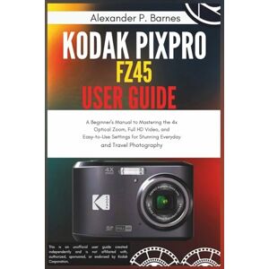 Barnes, Alexander P. Kodak Pixpro FZ45 User Guide: A Beginner's Manual to Mastering the 4x Optical Zoom, Full HD Video, and Easy-to-Use Settings for Stunning Everyday and Travel Photography Barnes, Alexander P. Kodak Pixpro FZ45 User Guide: A Beginner's Manual to Mastering the 4x Optical Zoom, Full HD Video, and Easy-to-Use Settings for Stunning Everyday and Travel Photography