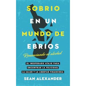 Alexander, Sean Sobrio en un Mundo de Ebrios: Renunciando al alcohol. El inesperado atajo para encontrar la felicidad, la salud y la libertad financiera Alexander, Sean Sobrio en un Mundo de Ebrios: Renunciando al alcohol. El inesperado atajo para encontrar la felicidad, la salud y la libertad financiera