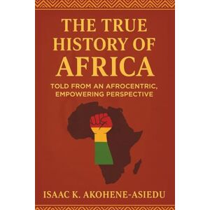 Akohene-Asiedu, Isaac K. THE TRUE HISTORY OF AFRICA: Told From An Afrocentric, Empowering Perspective Akohene-Asiedu, Isaac K. THE TRUE HISTORY OF AFRICA: Told From An Afrocentric, Empowering Perspective