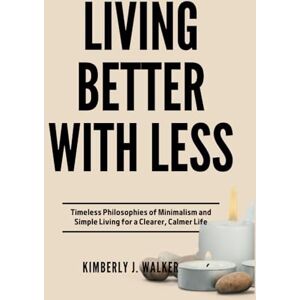Walker, Kimberly J. LIVING BETTER WITH LESS: Timeless Philosophies of Minimalism and Simple Living for a Clearer, Calmer Life Walker, Kimberly J. LIVING BETTER WITH LESS: Timeless Philosophies of Minimalism and Simple Living for a Clearer, Calmer Life