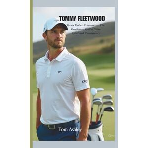 Ashley, Tom TOMMY FLEETWOOD: Grace Under Pressure — The Gentleman Golfer Who Redefined Consistency Ashley, Tom TOMMY FLEETWOOD: Grace Under Pressure — The Gentleman Golfer Who Redefined Consistency