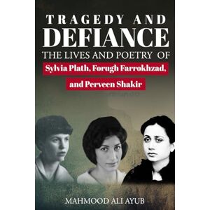Ali Ayub, Mahmood Tragedy and Defiance: The Lives and Poetry of Sylvia Plath, Forugh Farrokhzad and Perveen Shakir Ali Ayub, Mahmood Tragedy and Defiance: The Lives and Poetry of Sylvia Plath, Forugh Farrokhzad and Perveen Shakir