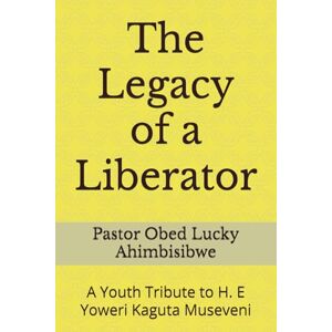 Ahimbisibwe, Pastor Obed Lucky The Legacy of a Liberator: A Youth Tribute to H. E Yoweri Kaguta Museveni Ahimbisibwe, Pastor Obed Lucky The Legacy of a Liberator: A Youth Tribute to H. E Yoweri Kaguta Museveni