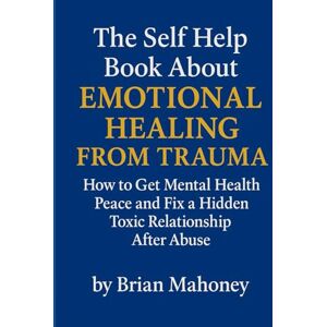 Mahoney, Brian The Self Help Book About Emotional Healing From Trauma: How to Get Mental Health Peace and Fix a Hidden Toxic Relationship After Abuse Mahoney, Brian The Self Help Book About Emotional Healing From Trauma: How to Get Mental Health Peace and Fix a Hidden Toxic Relationship After Abuse