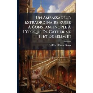 Clã(c)Ment-Simon, Frã(c)Dã(c)Ric Un Ambassadeur Extraordinaire Russe À Constantinople À L'Ã(c)poque De Catherine II Et De Selim Iii Clã(c)Ment-Simon, Frã(c)Dã(c)Ric Un Ambassadeur Extraordinaire Russe À Constantinople À L'Ã(c)poque De Catherine II Et De Selim Iii
