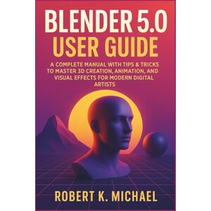 K. Michael, Robert Blender 5.0 User Guide: A Complete Manual with Tips & Tricks to Master 3D Creation, Animation, Rendering, and Visual Effects for Modern Digital Artists K. Michael, Robert Blender 5.0 User Guide: A Complete Manual with Tips & Tricks to Master 3D Creation, Animation, Rendering, and Visual Effects for Modern Digital Artists