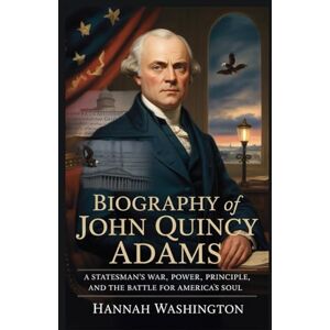 Washington, Hannah Biography of John Quincy Adams: A Statesman's War: Power, Principle, and the Battle for America's Soul Washington, Hannah Biography of John Quincy Adams: A Statesman's War: Power, Principle, and the Battle for America's Soul