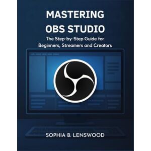 Lenswood, Sophia B. MASTERING OBS STUDIO: The Step-by-Step Guide for Beginners, Streamers and Creators Lenswood, Sophia B. MASTERING OBS STUDIO: The Step-by-Step Guide for Beginners, Streamers and Creators