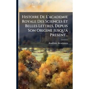 Histoire De L'academie Royale Des Sciences Et Belles Lettres, Depuis Son Origine Jusqu'à Present... Histoire De L'academie Royale Des Sciences Et Belles Lettres, Depuis Son Origine Jusqu'à Present...
