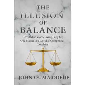 Odede, John Ouma The Illusion of Balance: Divided no more, Living Fully for One Master in a World of Competing Loyalties Odede, John Ouma The Illusion of Balance: Divided no more, Living Fully for One Master in a World of Competing Loyalties