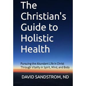 SANDSTROM, ND, DAVID The Christian's Guide to Holistic Health: Pursuing the Abundant Life in Christ Through Vitality in Spirit, Mind, and Body SANDSTROM, ND, DAVID The Christian's Guide to Holistic Health: Pursuing the Abundant Life in Christ Through Vitality in Spirit, Mind, and Body