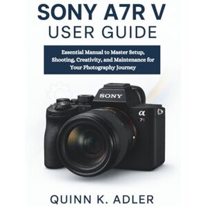 K. Adler, Quinn Sony A7R V User Guide: Essential Manual to Master Setup, Shooting, Creativity, and Maintenance for Your Photography Journey K. Adler, Quinn Sony A7R V User Guide: Essential Manual to Master Setup, Shooting, Creativity, and Maintenance for Your Photography Journey